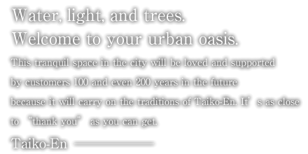 Water, light, and trees. Welcome to your urban oasis. This tranquil space in the city will be loved and supported by customers 100 and even 200 years in the future because it will carry on the traditions of Taiko-En. It’s as close to “thank you” as you can get. Taiko-En